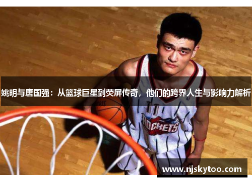 姚明与唐国强：从篮球巨星到荧屏传奇，他们的跨界人生与影响力解析