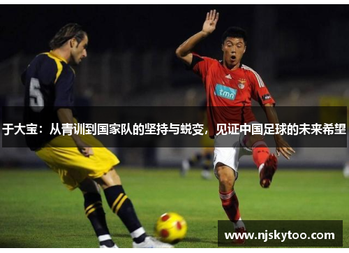 于大宝：从青训到国家队的坚持与蜕变，见证中国足球的未来希望