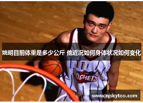 姚明目前体重是多少公斤 他近况如何身体状况如何变化