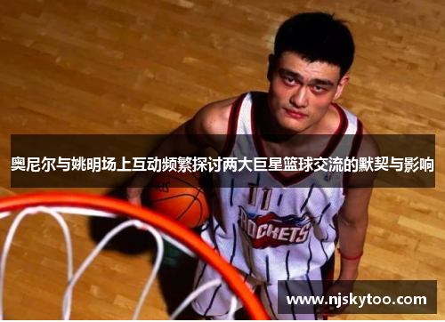 奥尼尔与姚明场上互动频繁探讨两大巨星篮球交流的默契与影响