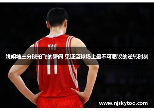 姚明被三分球拍飞的瞬间 见证篮球场上最不可思议的逆转时刻