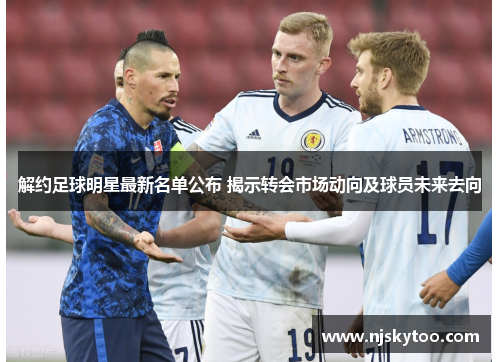 解约足球明星最新名单公布 揭示转会市场动向及球员未来去向