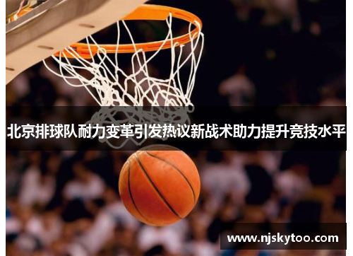 北京排球队耐力变革引发热议新战术助力提升竞技水平
