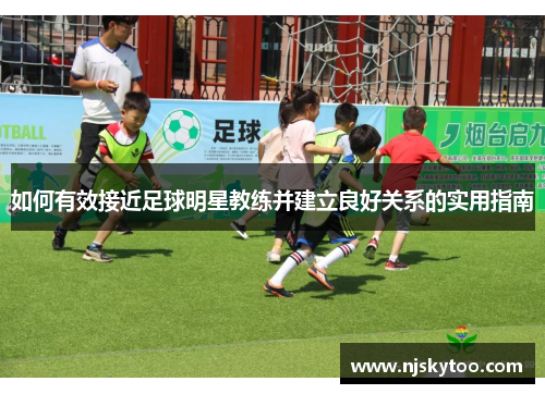 如何有效接近足球明星教练并建立良好关系的实用指南