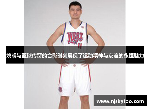 姚明与篮球传奇的合影时刻展现了运动精神与友谊的永恒魅力