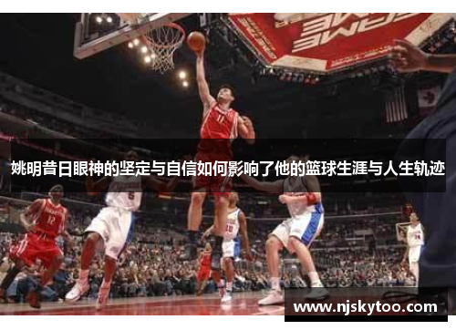 姚明昔日眼神的坚定与自信如何影响了他的篮球生涯与人生轨迹