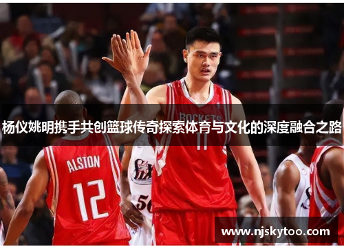 杨仪姚明携手共创篮球传奇探索体育与文化的深度融合之路