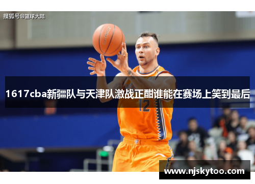 1617cba新疆队与天津队激战正酣谁能在赛场上笑到最后