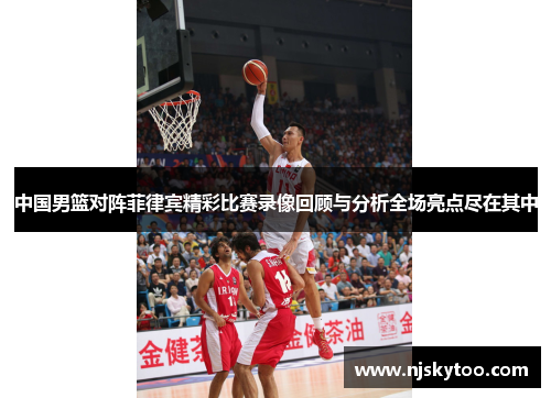 中国男篮对阵菲律宾精彩比赛录像回顾与分析全场亮点尽在其中